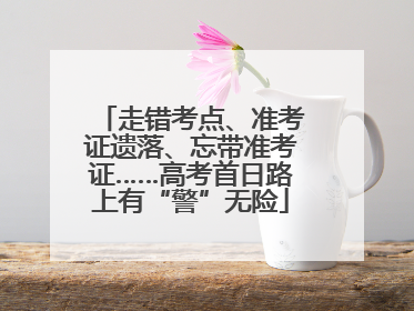 走错考点、准考证遗落、忘带准考证……高考首日路上有“警”无险