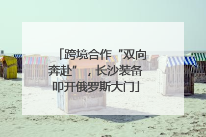 跨境合作“双向奔赴”，长沙装备叩开俄罗斯大门