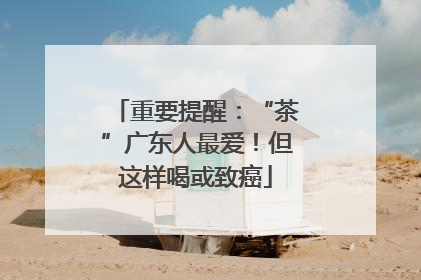 重要提醒：“茶”广东人最爱！但这样喝或致癌