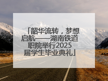 韶华流转，梦想启航——湖南铁道职院举行2025届学生毕业典礼