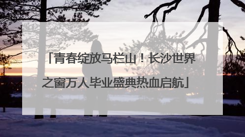 青春绽放马栏山！长沙世界之窗万人毕业盛典热血启航