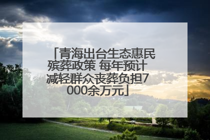 青海出台生态惠民殡葬政策 每年预计减轻群众丧葬负担7000余万元