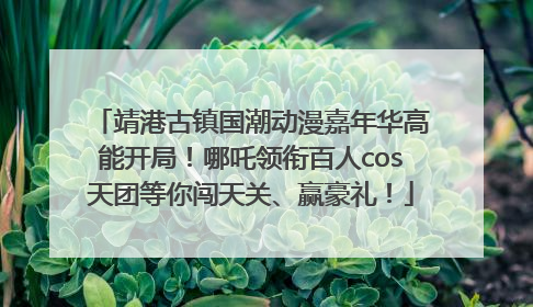 靖港古镇国潮动漫嘉年华高能开局！哪吒领衔百人cos天团等你闯天关、赢豪礼！