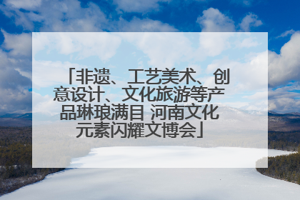 非遗、工艺美术、创意设计、文化旅游等产品琳琅满目 河南文化元素闪耀文博会