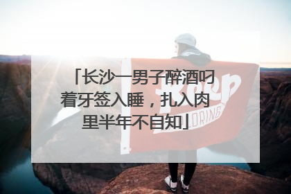 长沙一男子醉酒叼着牙签入睡，扎入肉里半年不自知