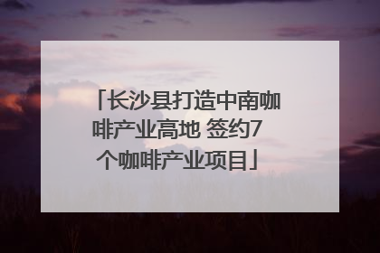 长沙县打造中南咖啡产业高地 签约7个咖啡产业项目