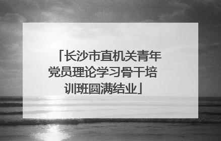长沙市直机关青年党员理论学习骨干培训班圆满结业