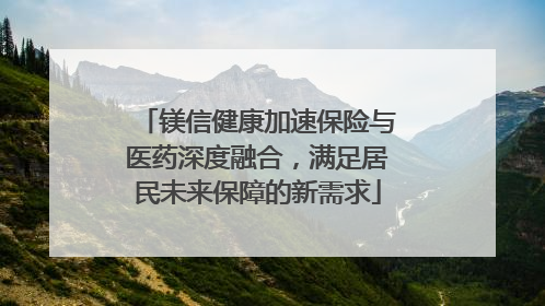 镁信健康加速保险与医药深度融合，满足居民未来保障的新需求