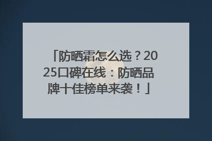 防晒霜怎么选？2025口碑在线：防晒品牌十佳榜单来袭！