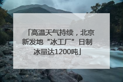 高温天气持续，北京新发地“冰工厂”日制冰量达1200吨