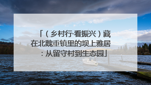 （乡村行·看振兴）藏在北魏重镇里的坝上雅居：从留守村到生态园