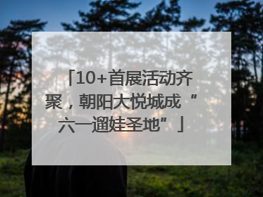 10+首展活动齐聚，朝阳大悦城成“六一遛娃圣地”