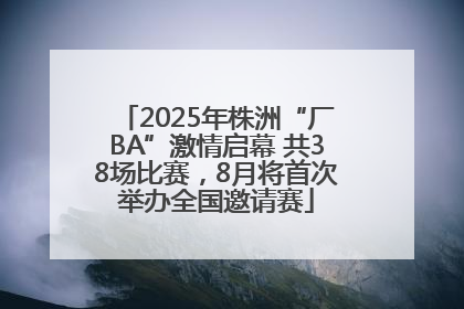 2025年株洲“厂BA”激情启幕 共38场比赛，8月将首次举办全国邀请赛
