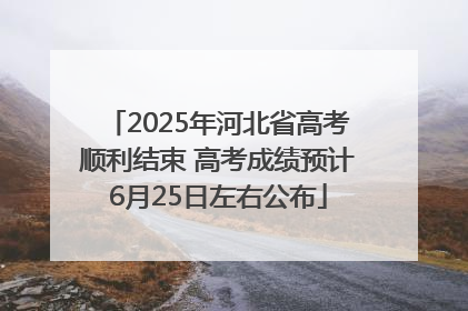 2025年河北省高考顺利结束 高考成绩预计6月25日左右公布