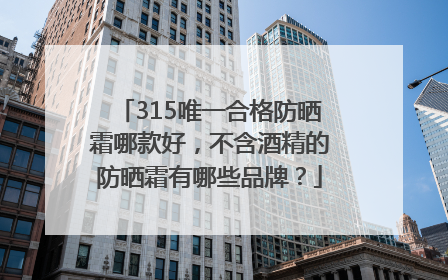 315唯一合格防晒霜哪款好，不含酒精的防晒霜有哪些品牌？