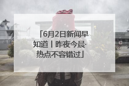 6月2日新闻早知道丨昨夜今晨·热点不容错过