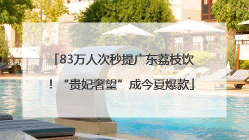 83万人次秒提广东荔枝饮！“贵妃奢望”成今夏爆款